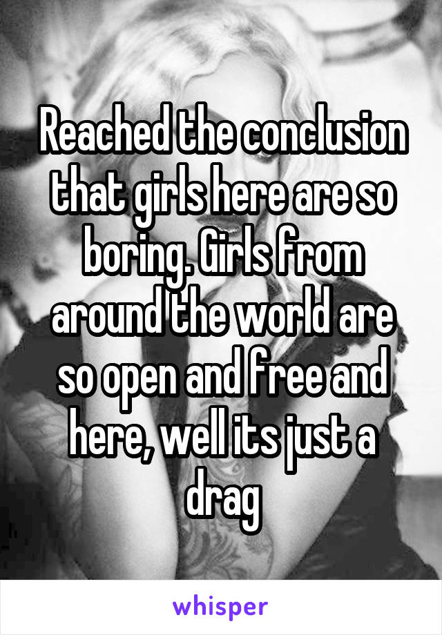 Reached the conclusion that girls here are so boring. Girls from around the world are so open and free and here, well its just a drag