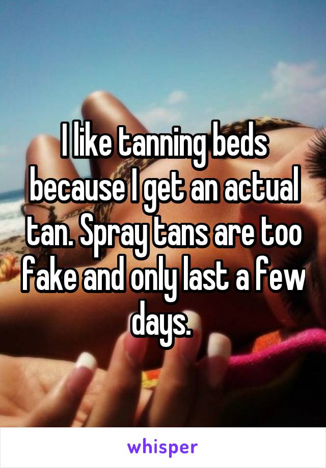 I like tanning beds because I get an actual tan. Spray tans are too fake and only last a few days. 