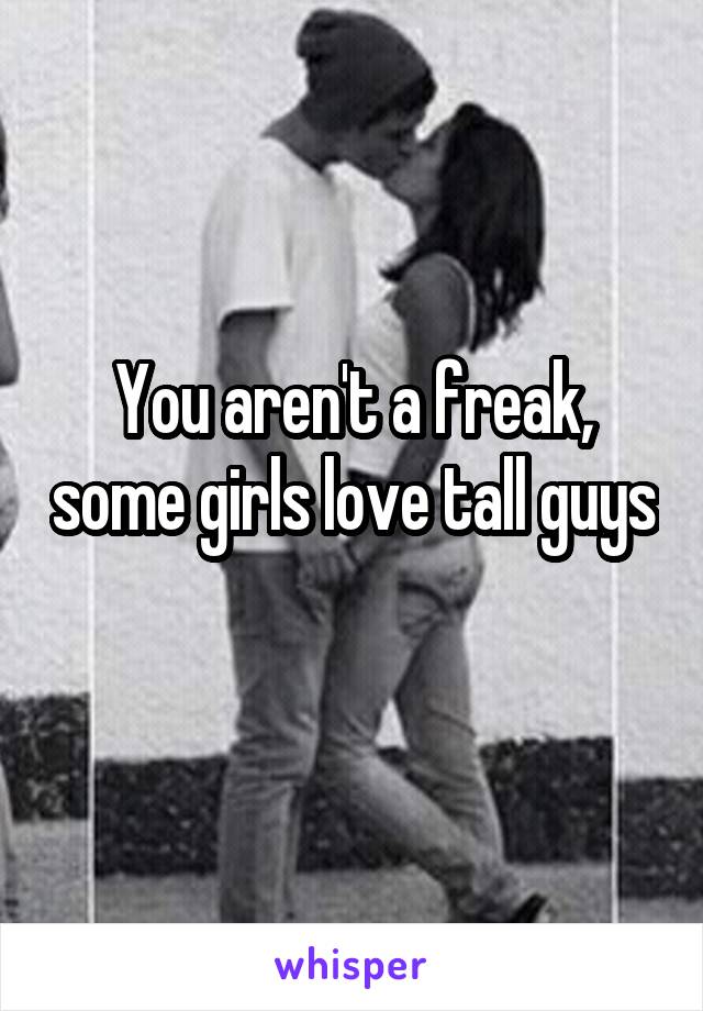 You aren't a freak, some girls love tall guys 
