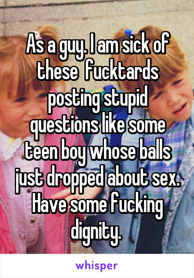 As a guy. I am sick of these  fucktards posting stupid questions like some teen boy whose balls just dropped about sex. Have some fucking dignity. 