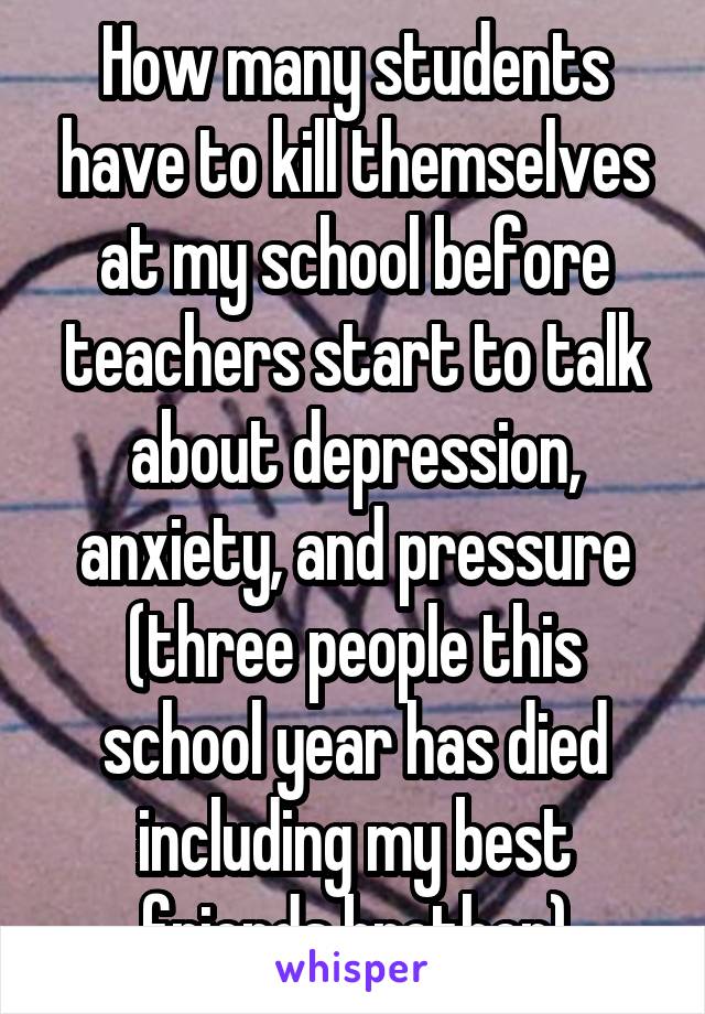 How many students have to kill themselves at my school before teachers start to talk about depression, anxiety, and pressure (three people this school year has died including my best friends brother)