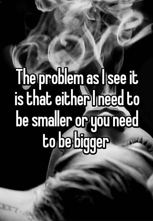 the-problem-as-i-see-it-is-that-either-i-need-to-be-smaller-or-you-need