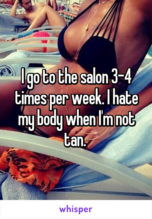 I go to the salon 3-4 times per week. I hate my body when I'm not tan. 