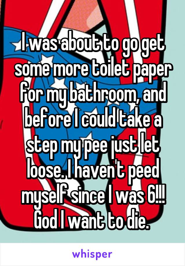 I was about to go get some more toilet paper for my bathroom, and before I could take a step my pee just let loose. I haven't peed myself since I was 6!!! God I want to die. 