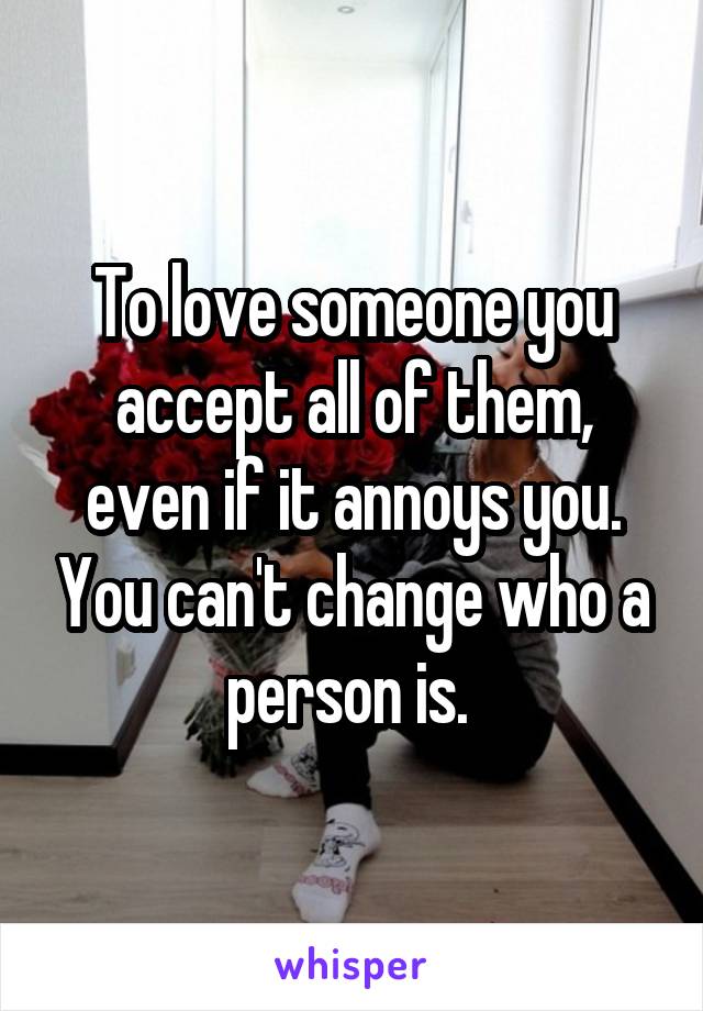 To love someone you accept all of them, even if it annoys you. You can't change who a person is. 