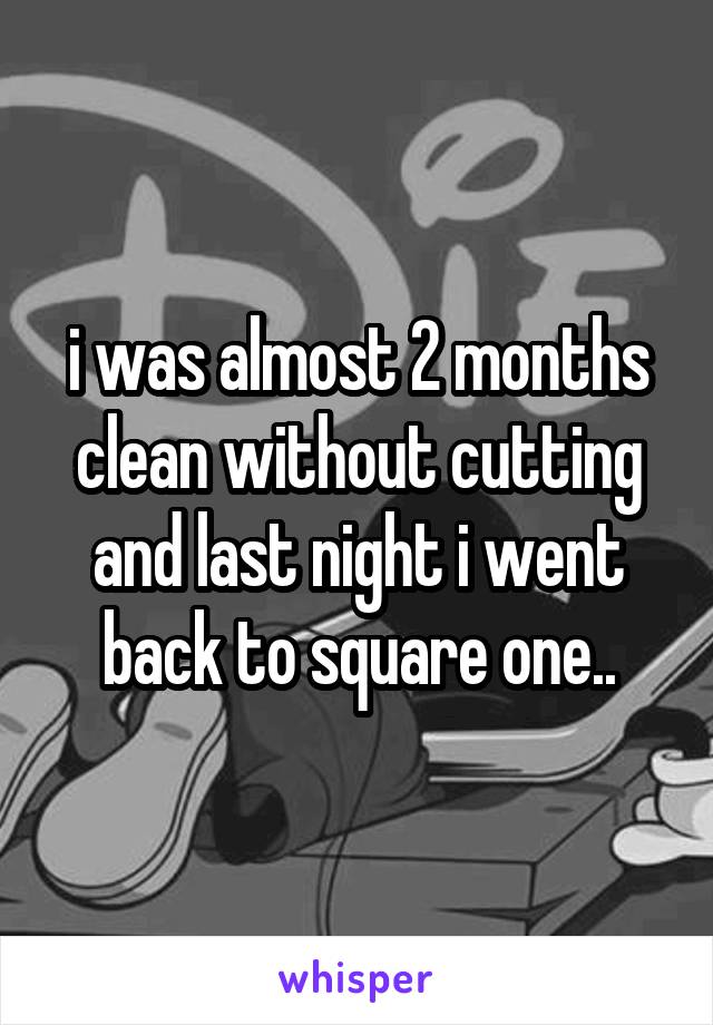 i was almost 2 months clean without cutting and last night i went back to square one..