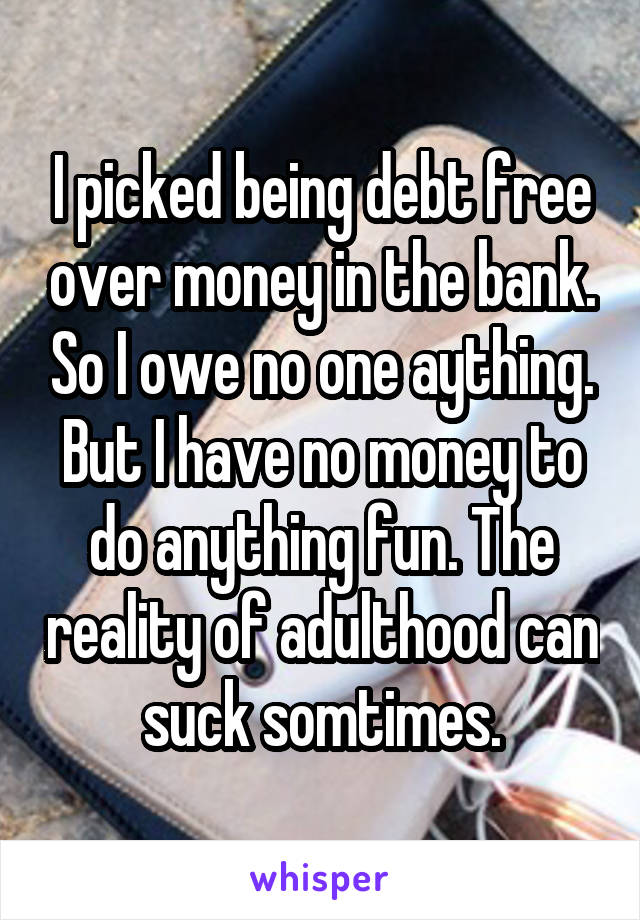 I picked being debt free over money in the bank. So I owe no one aything. But I have no money to do anything fun. The reality of adulthood can suck somtimes.