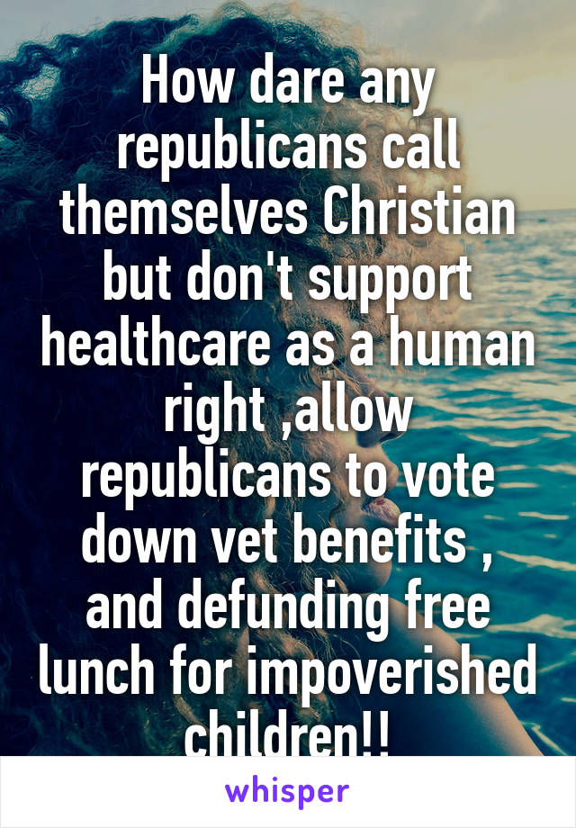 How dare any republicans call themselves Christian but don't support healthcare as a human right ,allow republicans to vote down vet benefits , and defunding free lunch for impoverished children!!