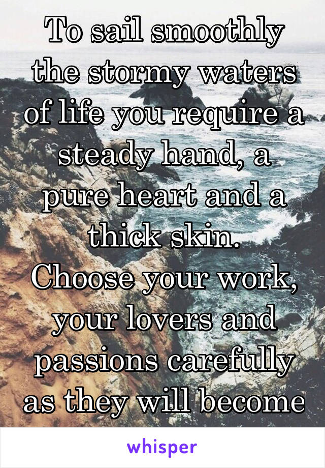 To sail smoothly the stormy waters of life you require a steady hand, a pure heart and a thick skin.
Choose your work, your lovers and passions carefully as they will become your life 