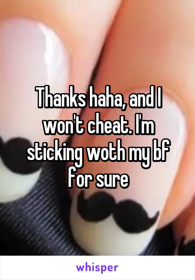 Thanks haha, and I won't cheat. I'm sticking woth my bf for sure