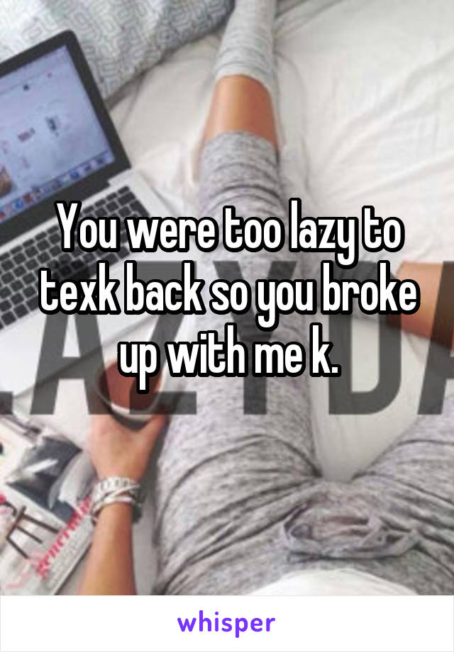 You were too lazy to texk back so you broke up with me k.
