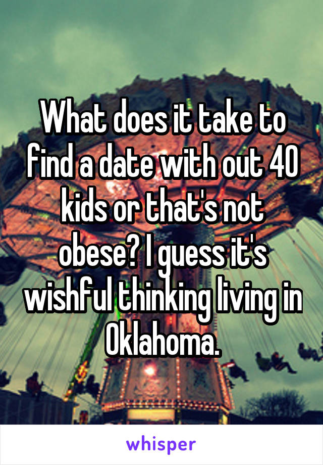 What does it take to find a date with out 40 kids or that's not obese? I guess it's wishful thinking living in Oklahoma.