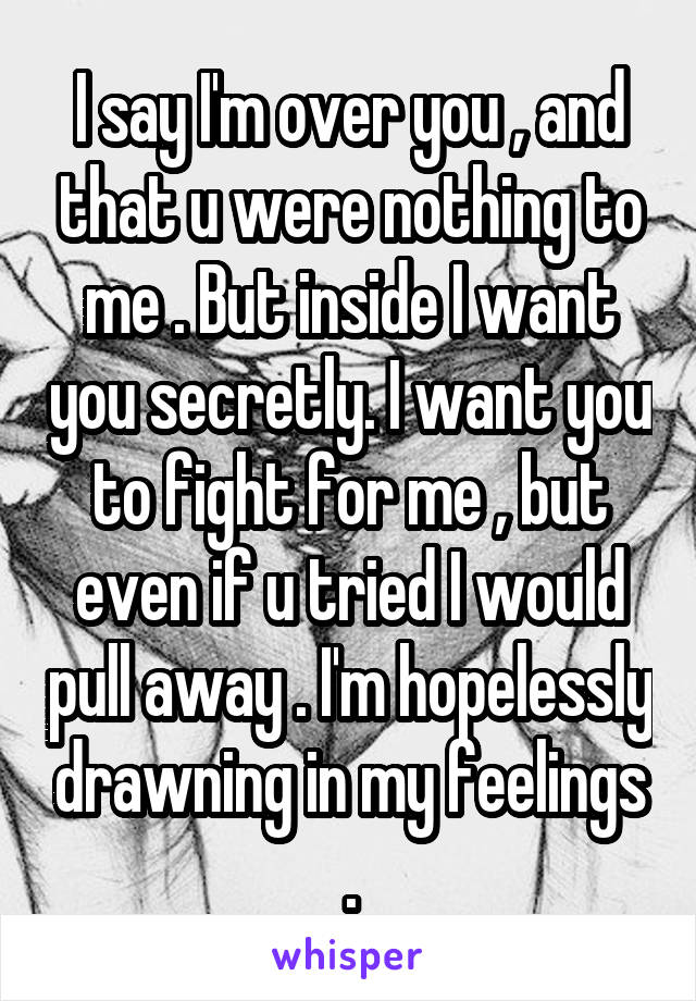 I say I'm over you , and that u were nothing to me . But inside I want you secretly. I want you to fight for me , but even if u tried I would pull away . I'm hopelessly drawning in my feelings .