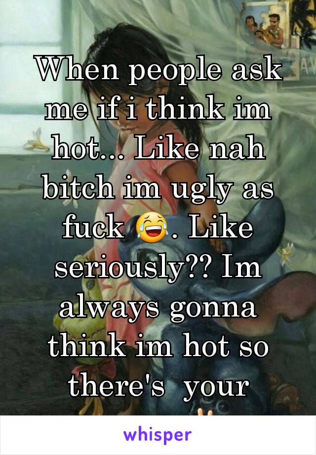 When people ask me if i think im hot... Like nah bitch im ugly as fuck 😂. Like seriously?? Im always gonna think im hot so there's  your answer ✌...