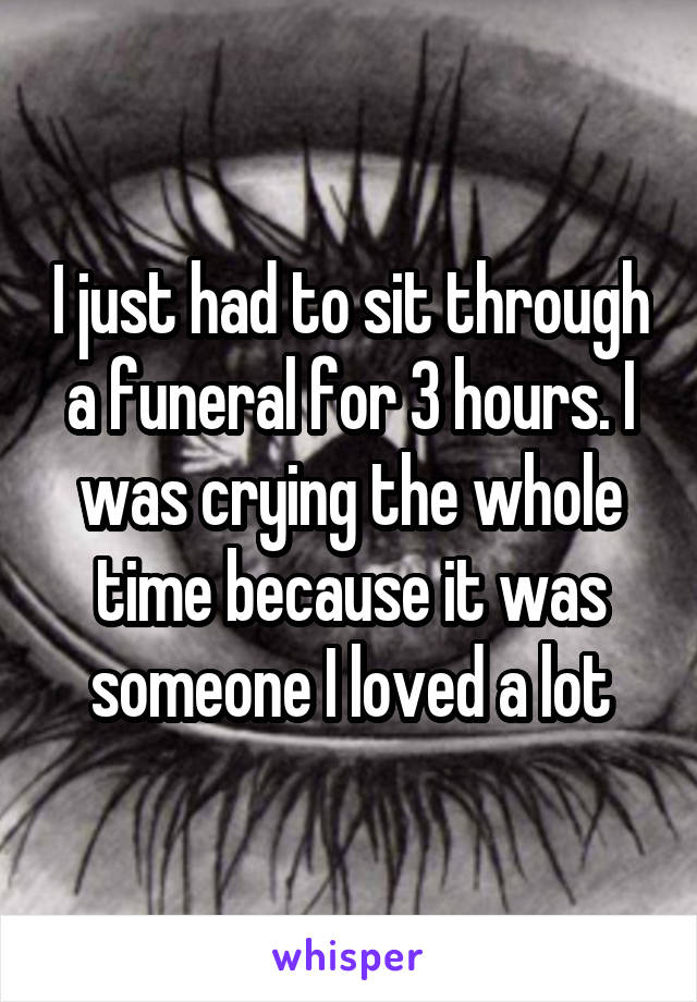 I just had to sit through a funeral for 3 hours. I was crying the whole time because it was someone I loved a lot