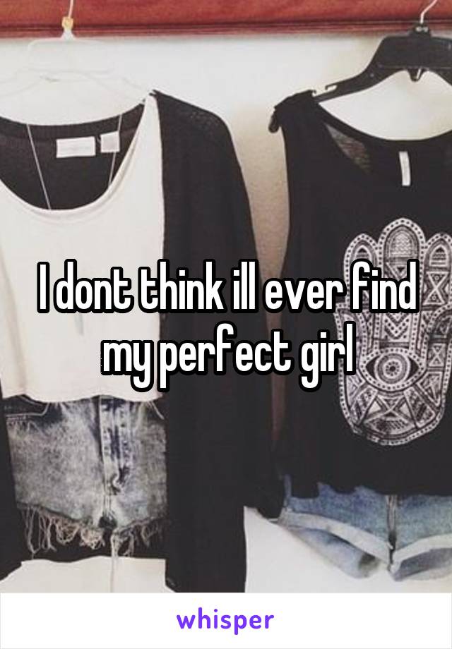 I dont think ill ever find my perfect girl