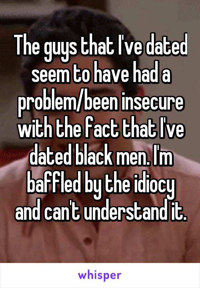 The guys that I've dated seem to have had a problem/been insecure with the fact that I've dated black men. I'm baffled by the idiocy and can't understand it. 