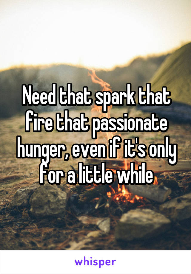 Need that spark that fire that passionate hunger, even if it's only for a little while