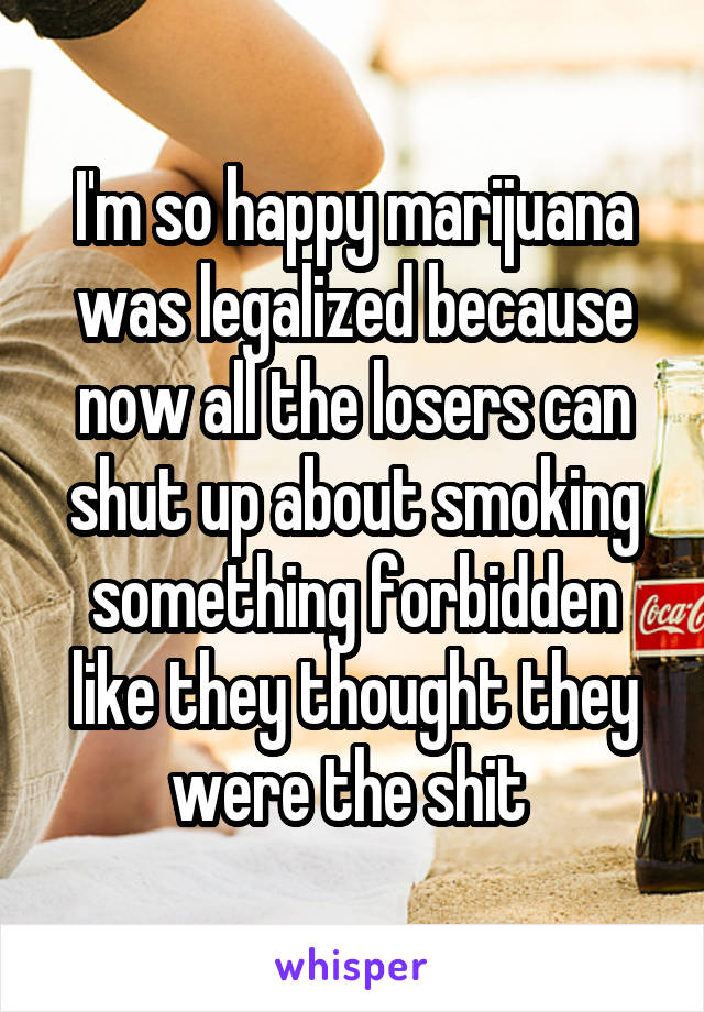 I'm so happy marijuana was legalized because now all the losers can shut up about smoking something forbidden like they thought they were the shit 