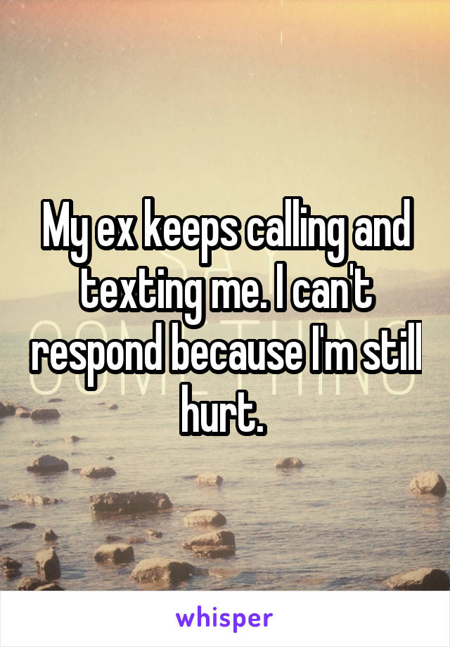 My ex keeps calling and texting me. I can't respond because I'm still hurt. 