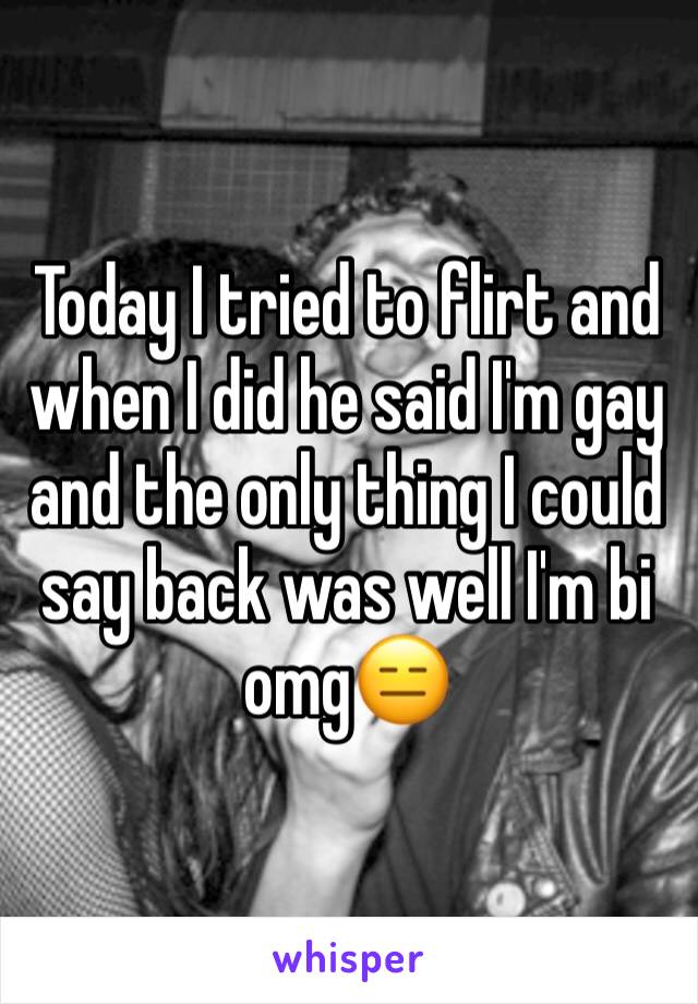 Today I tried to flirt and when I did he said I'm gay and the only thing I could say back was well I'm bi omg😑