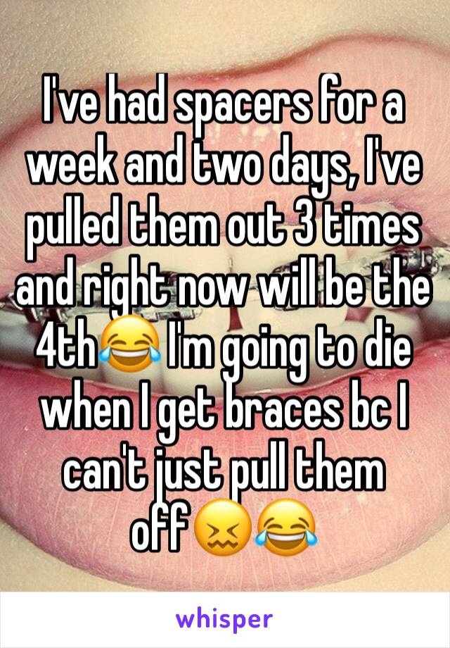 I've had spacers for a week and two days, I've pulled them out 3 times and right now will be the 4th😂 I'm going to die when I get braces bc I can't just pull them off😖😂