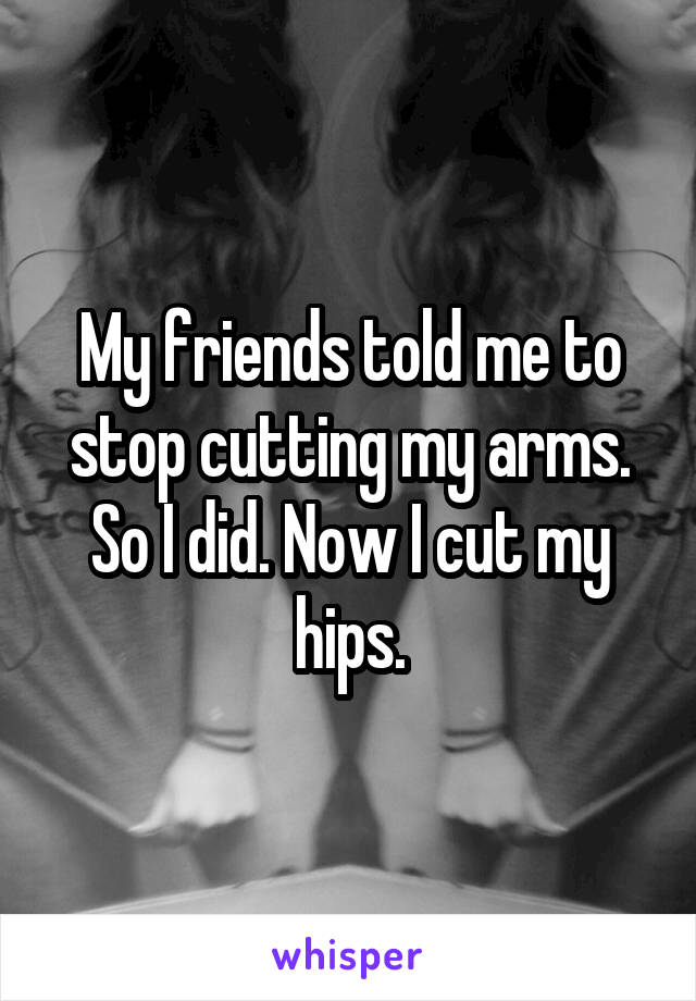 My friends told me to stop cutting my arms. So I did. Now I cut my hips.