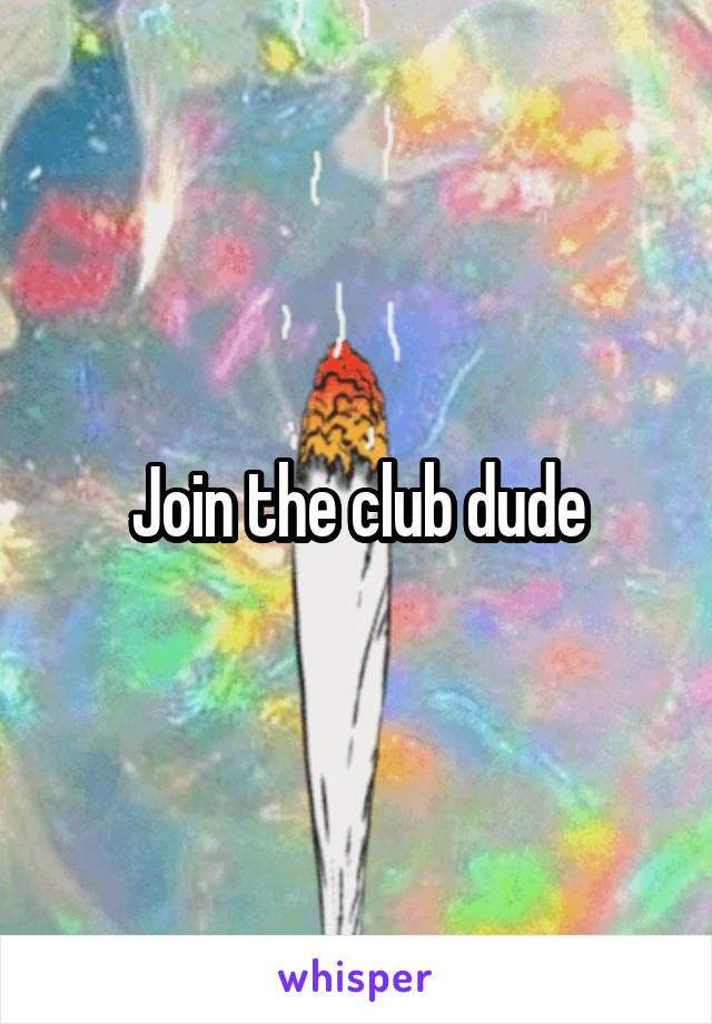 Join the club dude