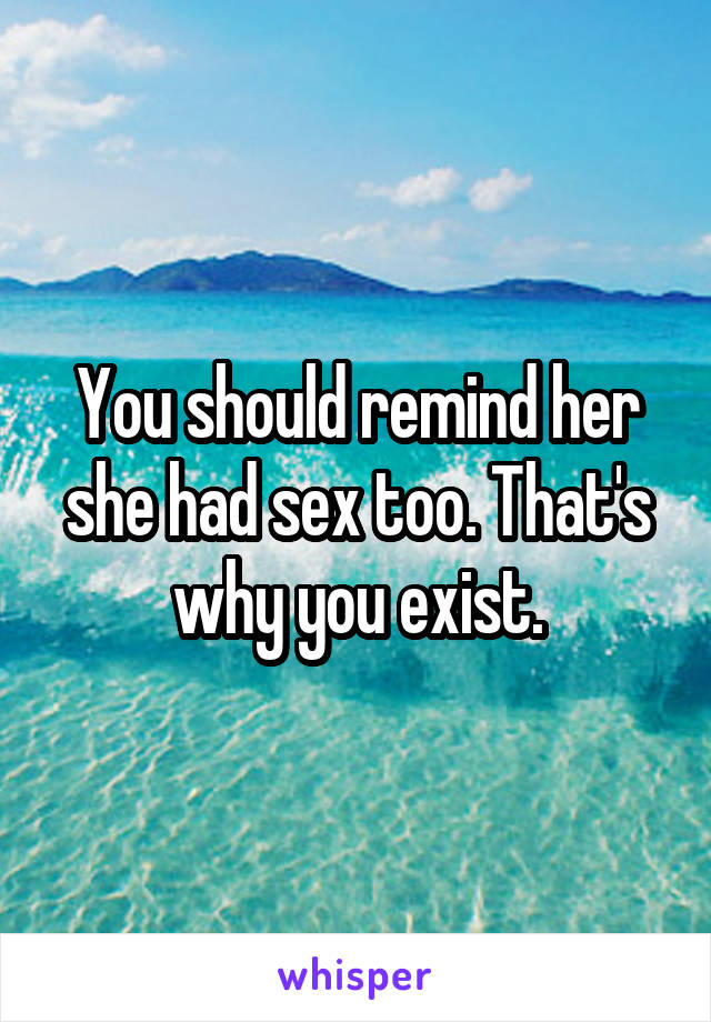 You should remind her she had sex too. That's why you exist.