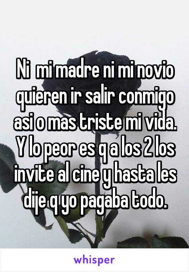 Ni  mi madre ni mi novio quieren ir salir conmigo asi o mas triste mi vida. Y lo peor es q a los 2 los invite al cine y hasta les dije q yo pagaba todo.