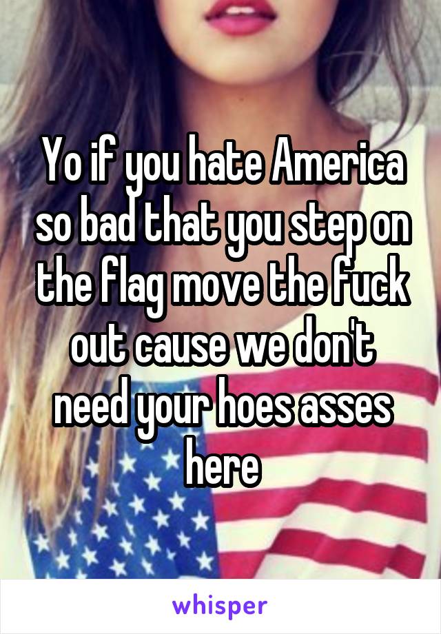 Yo if you hate America so bad that you step on the flag move the fuck out cause we don't need your hoes asses here