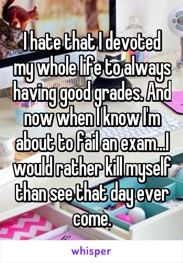 I hate that I devoted my whole life to always having good grades. And now when I know I'm about to fail an exam...I would rather kill myself than see that day ever come.