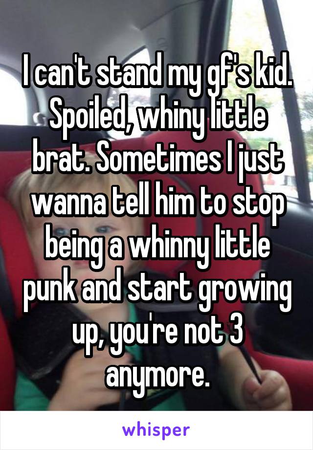 I can't stand my gf's kid. Spoiled, whiny little brat. Sometimes I just wanna tell him to stop being a whinny little punk and start growing up, you're not 3 anymore.