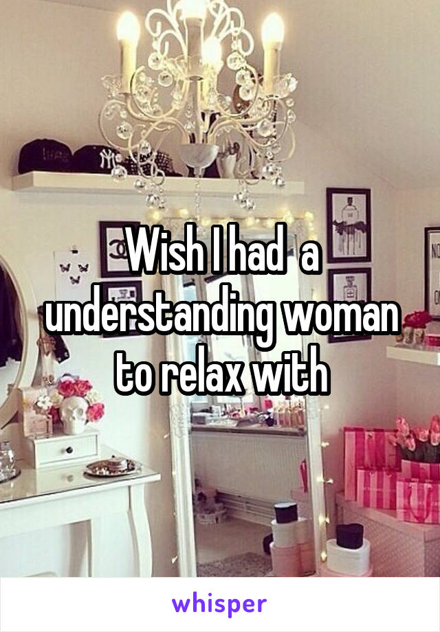 Wish I had  a understanding woman to relax with