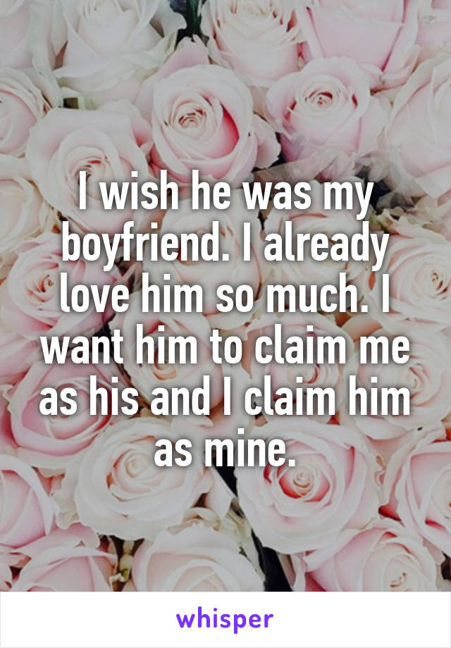 I wish he was my boyfriend. I already love him so much. I want him to claim me as his and I claim him as mine.