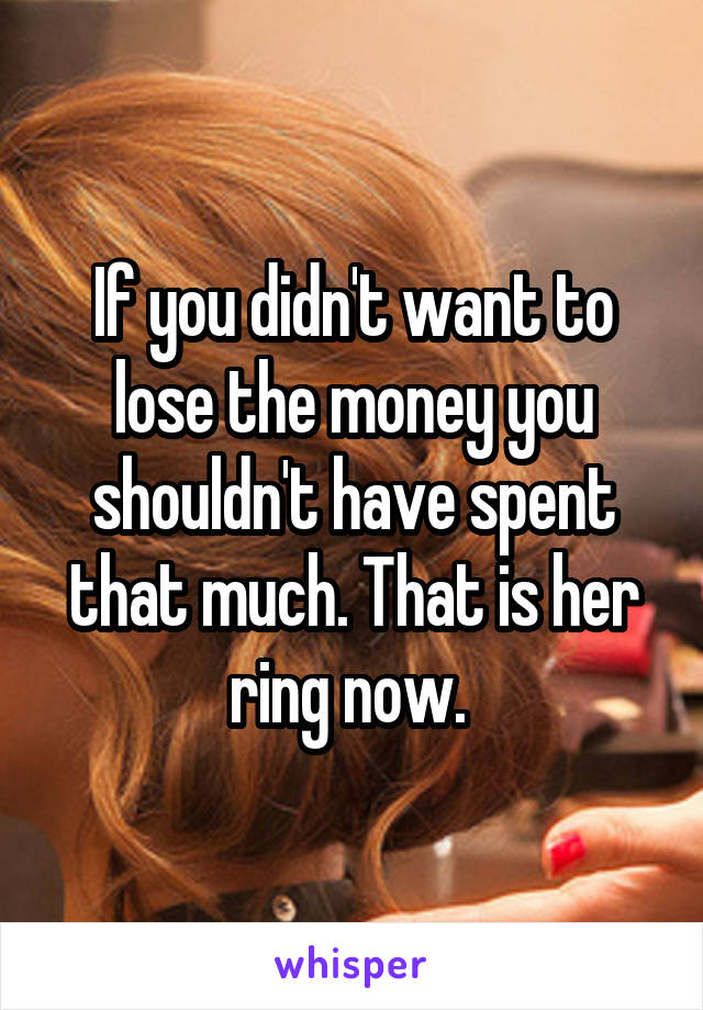 If you didn't want to lose the money you shouldn't have spent that much. That is her ring now. 
