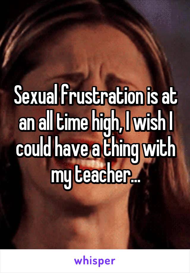 Sexual frustration is at an all time high, I wish I could have a thing with my teacher...