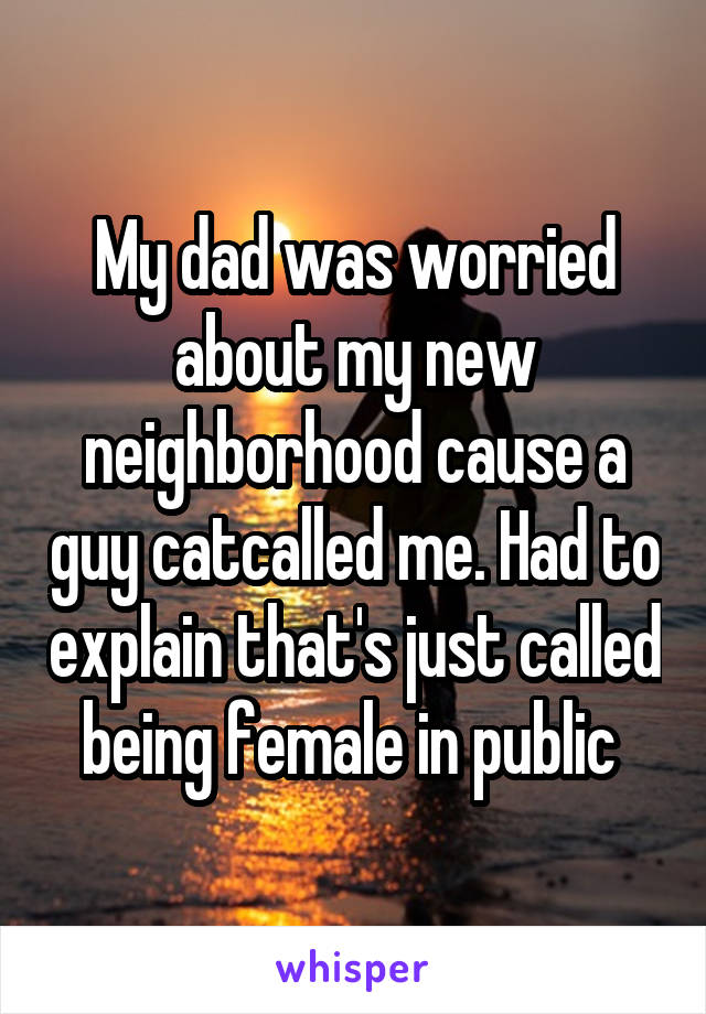 My dad was worried about my new neighborhood cause a guy catcalled me. Had to explain that's just called being female in public 