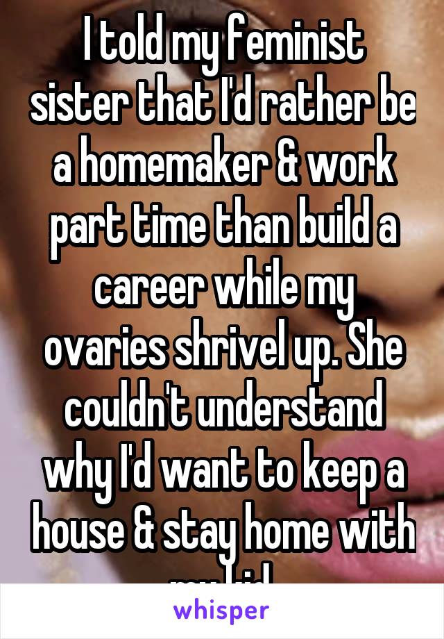 I told my feminist sister that I'd rather be a homemaker & work part time than build a career while my ovaries shrivel up. She couldn't understand why I'd want to keep a house & stay home with my kid.