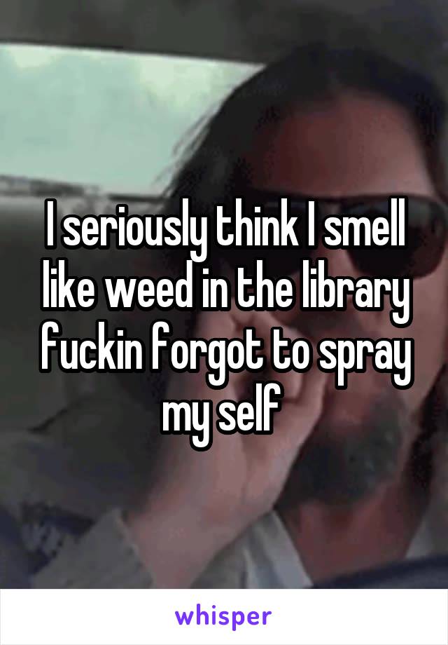 I seriously think I smell like weed in the library fuckin forgot to spray my self 