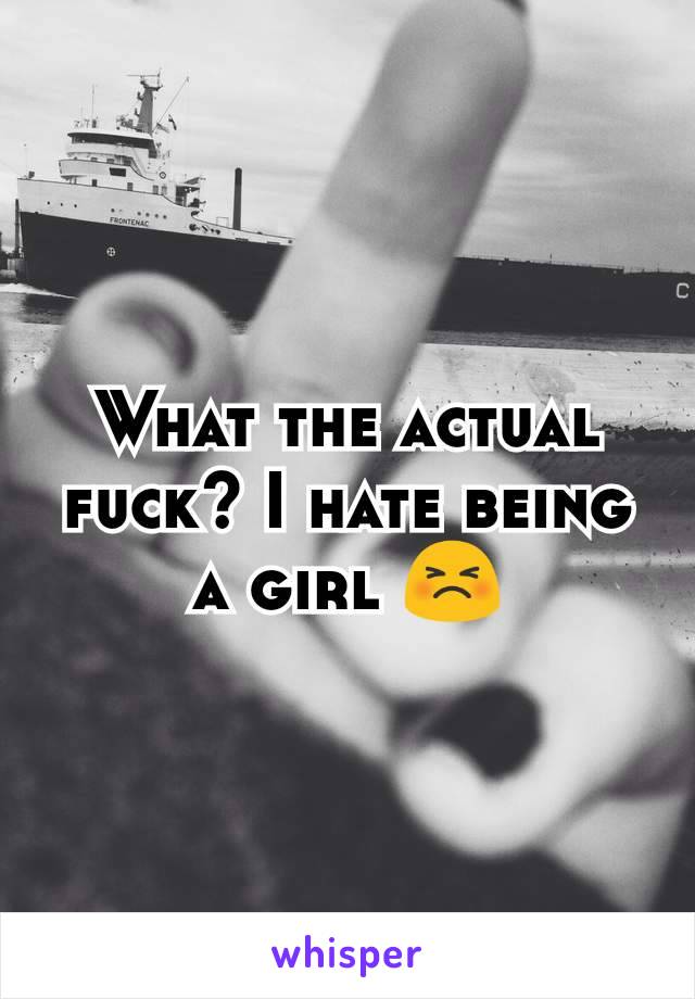 What the actual fuck? I hate being a girl 😣