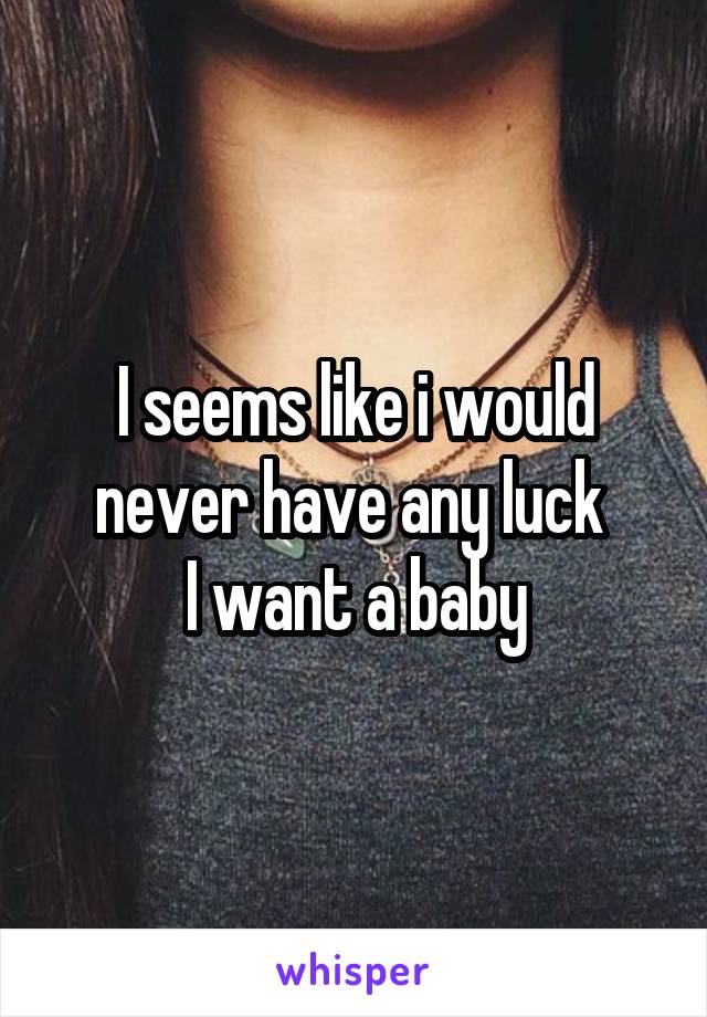 I seems like i would never have any luck 
I want a baby