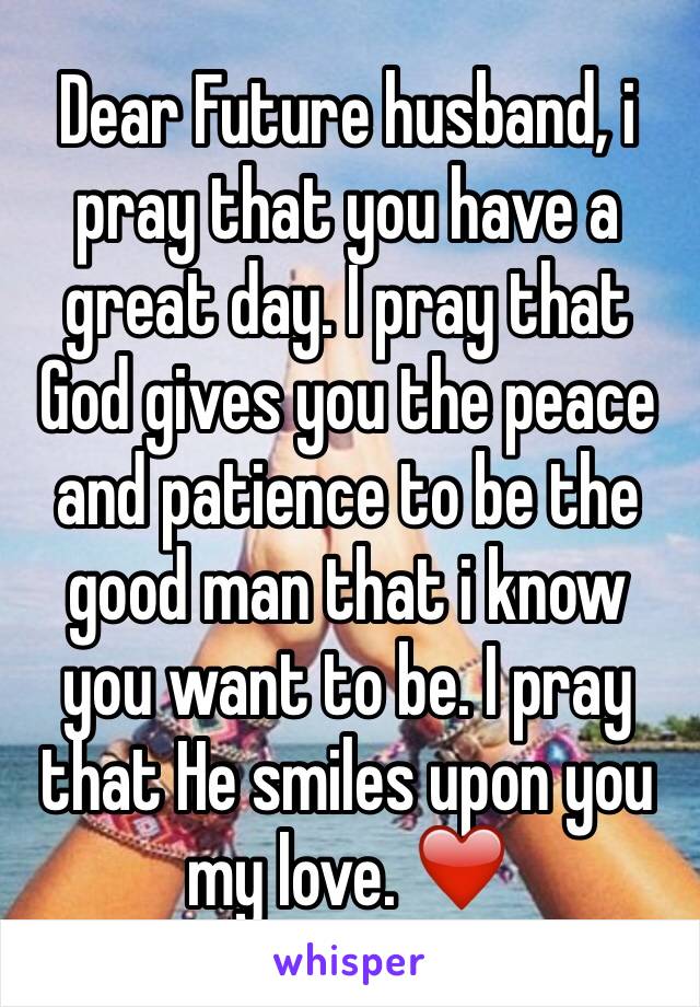 Dear Future husband, i pray that you have a great day. I pray that God gives you the peace and patience to be the good man that i know you want to be. I pray that He smiles upon you my love. ❤️