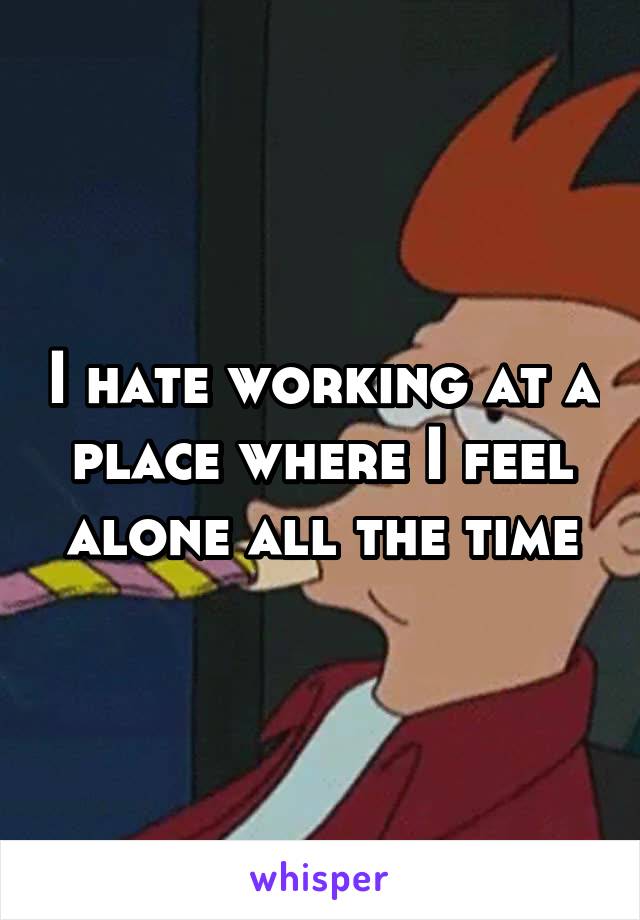 I hate working at a place where I feel alone all the time