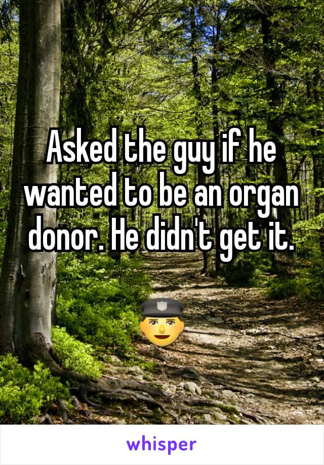 Asked the guy if he wanted to be an organ donor. He didn't get it.

👮