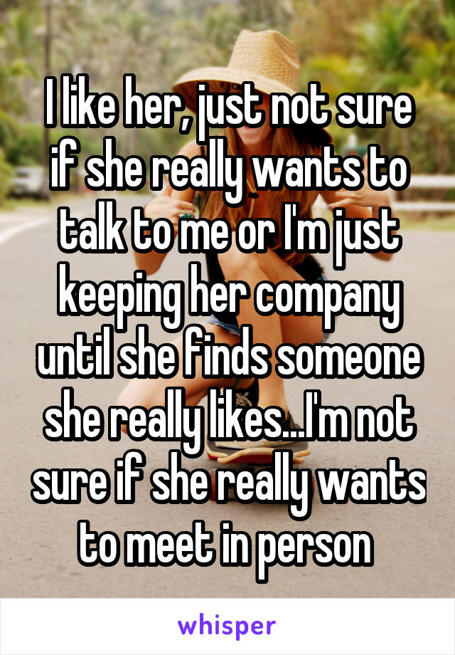 I like her, just not sure if she really wants to talk to me or I'm just keeping her company until she finds someone she really likes...I'm not sure if she really wants to meet in person 