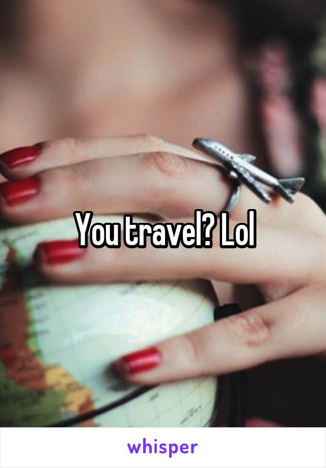 You travel? Lol