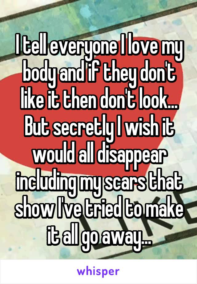 I tell everyone I love my body and if they don't like it then don't look...
But secretly I wish it would all disappear including my scars that show I've tried to make it all go away...