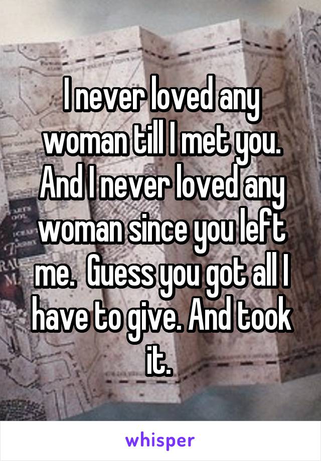 I never loved any woman till I met you. And I never loved any woman since you left me.  Guess you got all I have to give. And took it. 