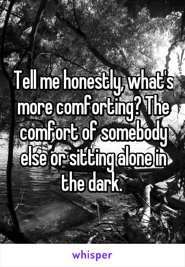 Tell me honestly, what's more comforting? The comfort of somebody else or sitting alone in the dark. 